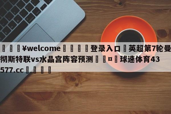 💥welcome🍖登录入口⛎英超第7轮曼彻斯特联vs水晶宫阵容预测🤮球速体育43577.cc🍦