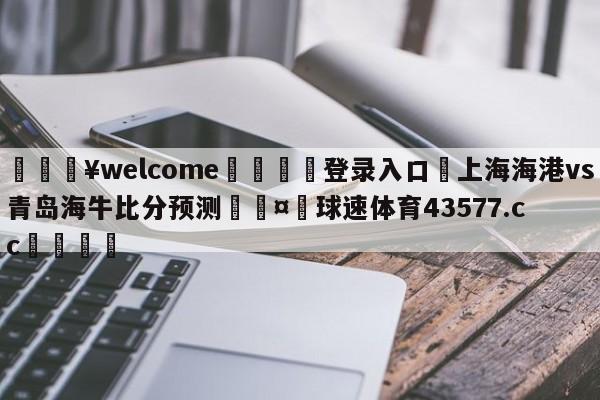 💥welcome🍖登录入口⛎上海海港vs青岛海牛比分预测🤮球速体育43577.cc🍦