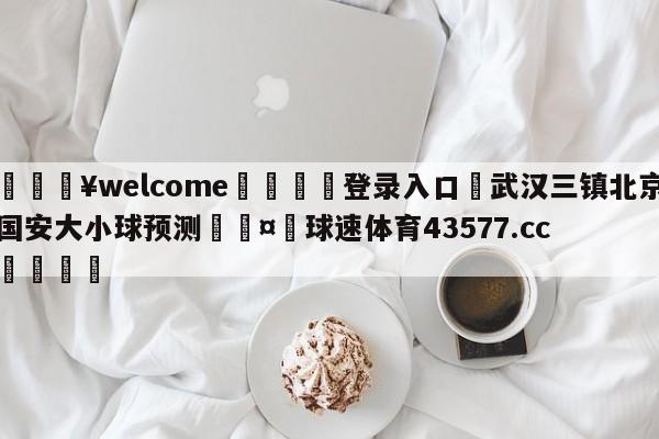 💥welcome🍖登录入口⛎武汉三镇北京国安大小球预测🤮球速体育43577.cc🍦