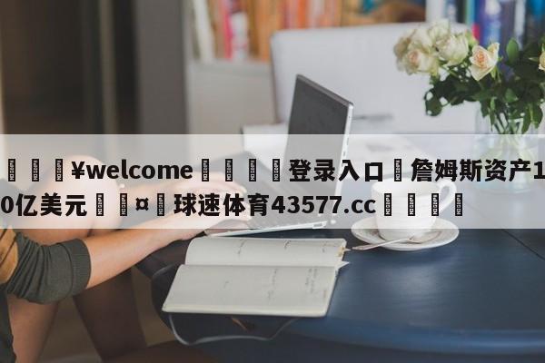 💥welcome🍖登录入口⛎詹姆斯资产10亿美元🤮球速体育43577.cc🍦