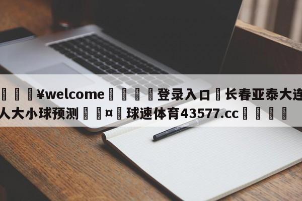 💥welcome🍖登录入口⛎长春亚泰大连人大小球预测🤮球速体育43577.cc🍦