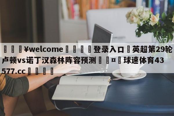 💥welcome🍖登录入口⛎英超第29轮卢顿vs诺丁汉森林阵容预测🤮球速体育43577.cc🍦