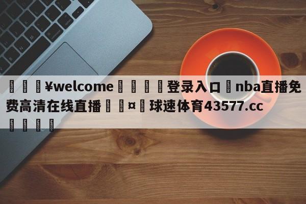 💥welcome🍖登录入口⛎nba直播免费高清在线直播🤮球速体育43577.cc🍦