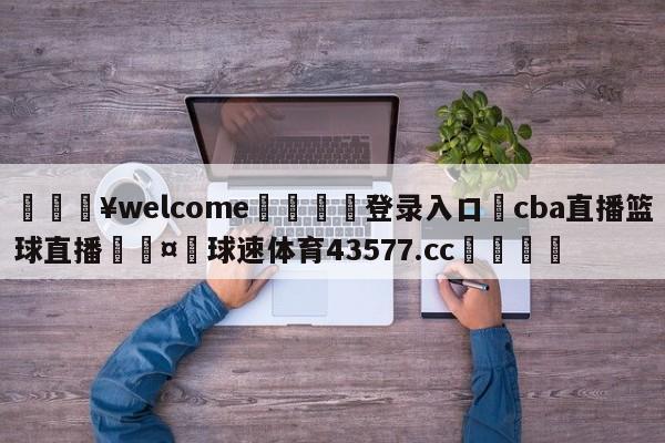 💥welcome🍖登录入口⛎cba直播篮球直播🤮球速体育43577.cc🍦