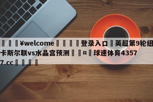 💥welcome🍖登录入口⛎英超第9轮纽卡斯尔联vs水晶宫预测🤮球速体育43577.cc🍦