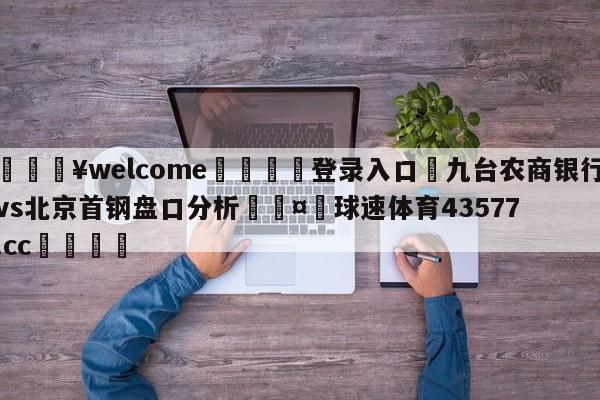 💥welcome🍖登录入口⛎九台农商银行vs北京首钢盘口分析🤮球速体育43577.cc🍦