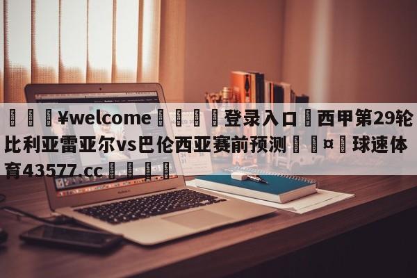 💥welcome🍖登录入口⛎西甲第29轮比利亚雷亚尔vs巴伦西亚赛前预测🤮球速体育43577.cc🍦