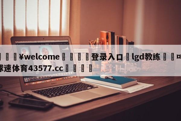 💥welcome🍖登录入口⛎lgd教练🤮球速体育43577.cc🍦