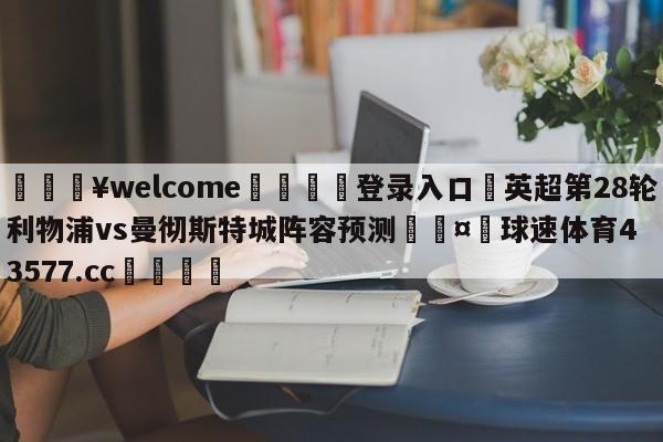 💥welcome🍖登录入口⛎英超第28轮利物浦vs曼彻斯特城阵容预测🤮球速体育43577.cc🍦