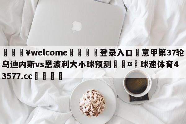 💥welcome🍖登录入口⛎意甲第37轮乌迪内斯vs恩波利大小球预测🤮球速体育43577.cc🍦