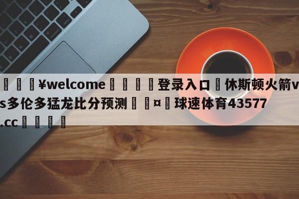 💥welcome🍖登录入口⛎休斯顿火箭vs多伦多猛龙比分预测🤮球速体育43577.cc🍦