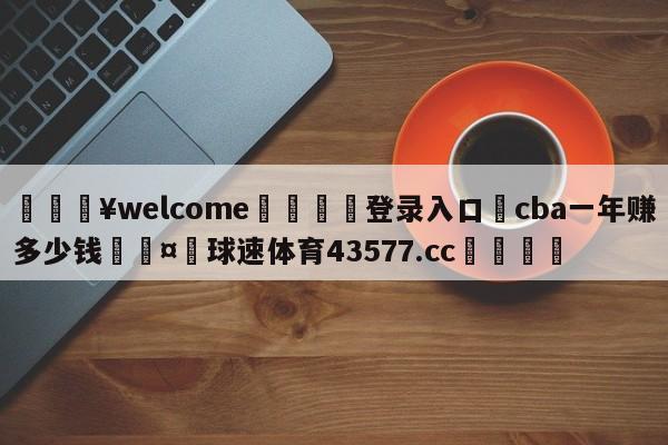 💥welcome🍖登录入口⛎cba一年赚多少钱🤮球速体育43577.cc🍦