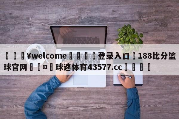 💥welcome🍖登录入口⛎188比分篮球官网🤮球速体育43577.cc🍦