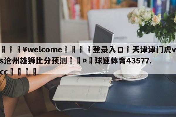 💥welcome🍖登录入口⛎天津津门虎vs沧州雄狮比分预测🤮球速体育43577.cc🍦