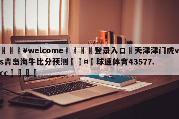 💥welcome🍖登录入口⛎天津津门虎vs青岛海牛比分预测🤮球速体育43577.cc🍦