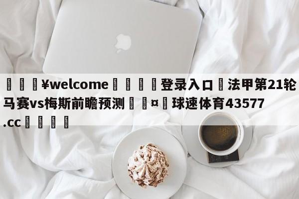 💥welcome🍖登录入口⛎法甲第21轮马赛vs梅斯前瞻预测🤮球速体育43577.cc🍦