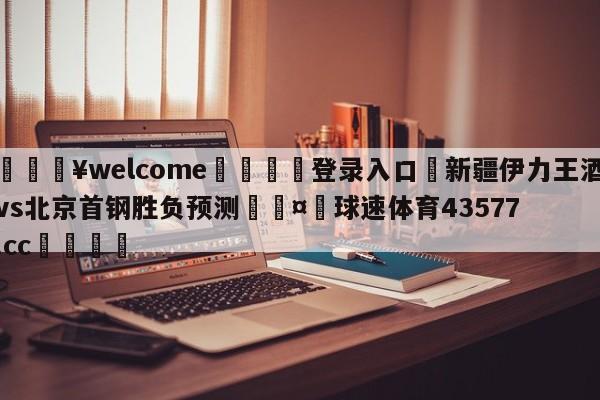 💥welcome🍖登录入口⛎新疆伊力王酒vs北京首钢胜负预测🤮球速体育43577.cc🍦