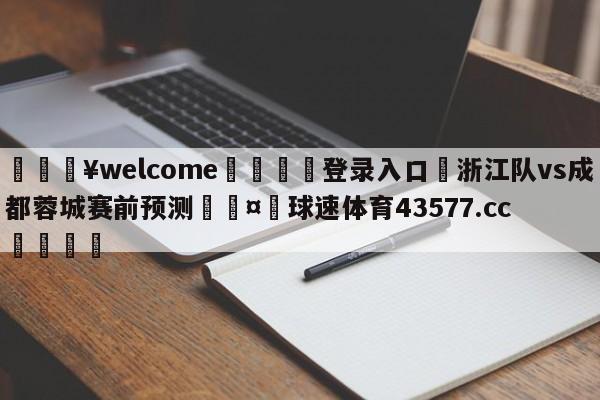 💥welcome🍖登录入口⛎浙江队vs成都蓉城赛前预测🤮球速体育43577.cc🍦