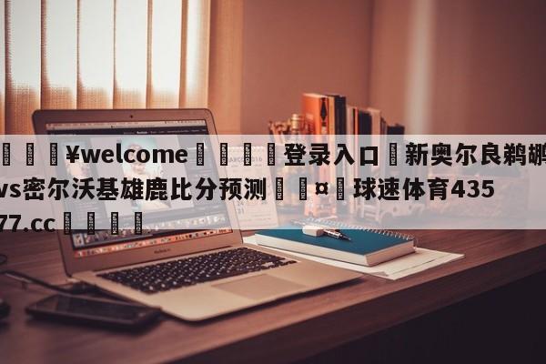 💥welcome🍖登录入口⛎新奥尔良鹈鹕vs密尔沃基雄鹿比分预测🤮球速体育43577.cc🍦