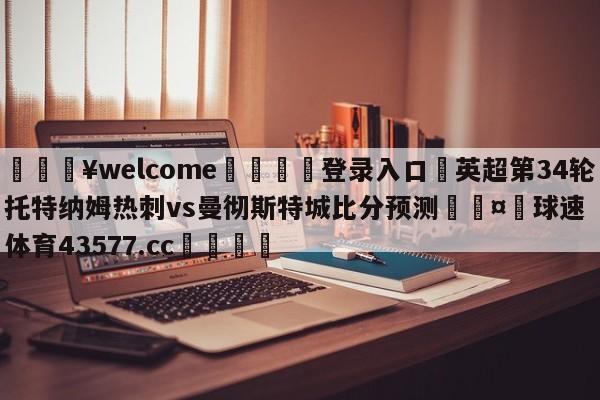 💥welcome🍖登录入口⛎英超第34轮托特纳姆热刺vs曼彻斯特城比分预测🤮球速体育43577.cc🍦