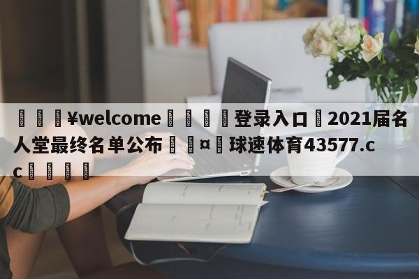 💥welcome🍖登录入口⛎2021届名人堂最终名单公布🤮球速体育43577.cc🍦