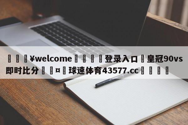 💥welcome🍖登录入口⛎皇冠90vs即时比分🤮球速体育43577.cc🍦