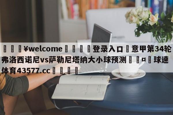 💥welcome🍖登录入口⛎意甲第34轮弗洛西诺尼vs萨勒尼塔纳大小球预测🤮球速体育43577.cc🍦