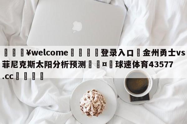 💥welcome🍖登录入口⛎金州勇士vs菲尼克斯太阳分析预测🤮球速体育43577.cc🍦