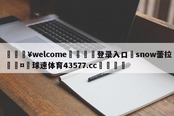 💥welcome🍖登录入口⛎snow蕾拉🤮球速体育43577.cc🍦