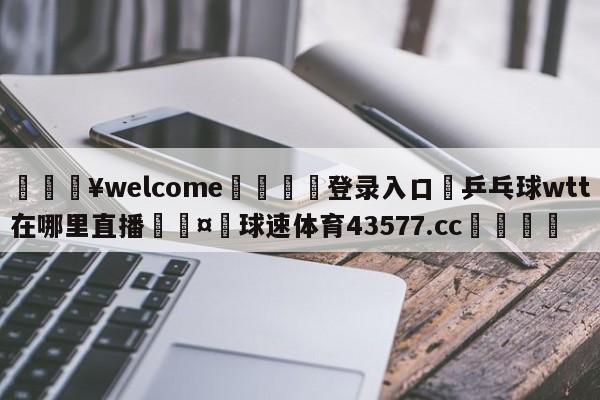 💥welcome🍖登录入口⛎乒乓球wtt在哪里直播🤮球速体育43577.cc🍦