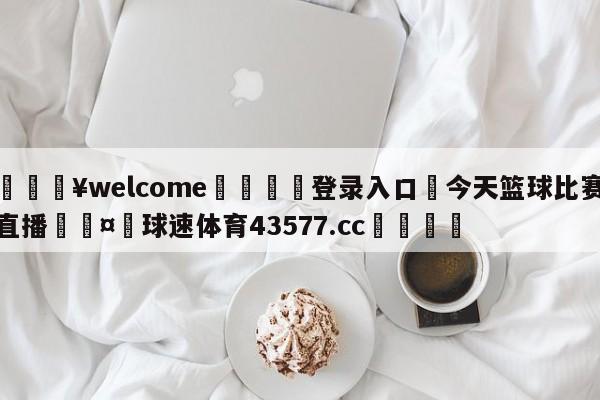 💥welcome🍖登录入口⛎今天篮球比赛直播🤮球速体育43577.cc🍦