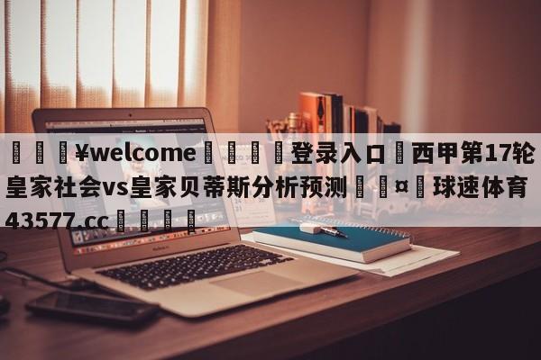 💥welcome🍖登录入口⛎西甲第17轮皇家社会vs皇家贝蒂斯分析预测🤮球速体育43577.cc🍦