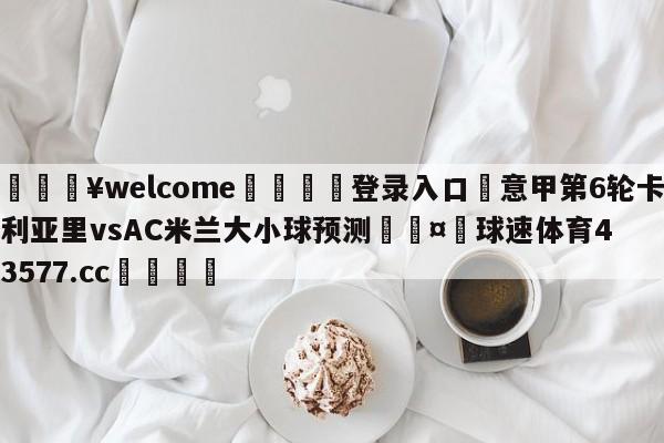 💥welcome🍖登录入口⛎意甲第6轮卡利亚里vsAC米兰大小球预测🤮球速体育43577.cc🍦