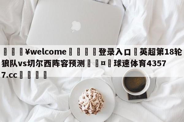 💥welcome🍖登录入口⛎英超第18轮狼队vs切尔西阵容预测🤮球速体育43577.cc🍦