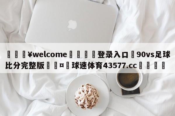 💥welcome🍖登录入口⛎90vs足球比分完整版🤮球速体育43577.cc🍦