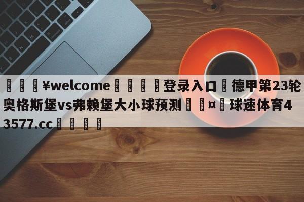 💥welcome🍖登录入口⛎德甲第23轮奥格斯堡vs弗赖堡大小球预测🤮球速体育43577.cc🍦