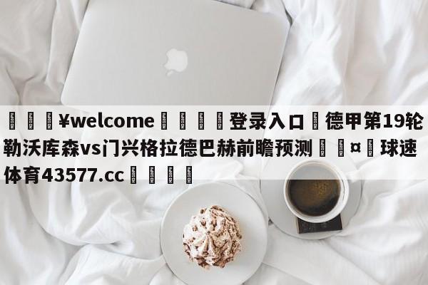 💥welcome🍖登录入口⛎德甲第19轮勒沃库森vs门兴格拉德巴赫前瞻预测🤮球速体育43577.cc🍦