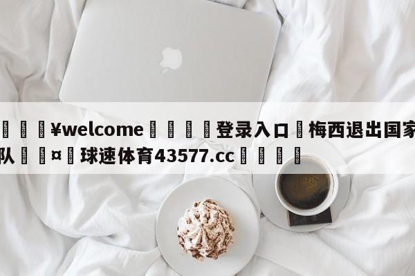 💥welcome🍖登录入口⛎梅西退出国家队🤮球速体育43577.cc🍦