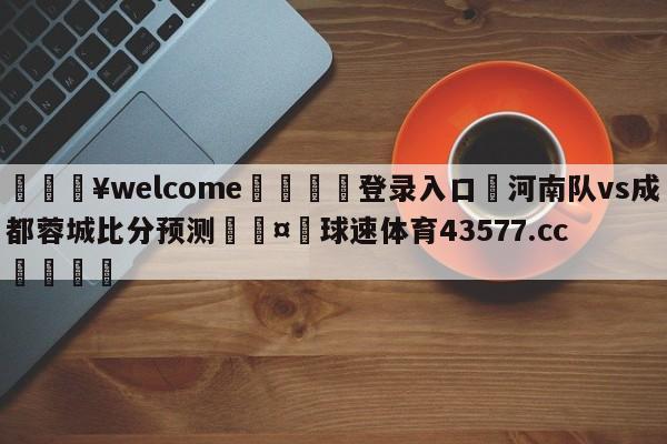 💥welcome🍖登录入口⛎河南队vs成都蓉城比分预测🤮球速体育43577.cc🍦