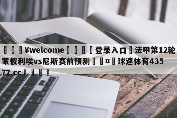 💥welcome🍖登录入口⛎法甲第12轮蒙彼利埃vs尼斯赛前预测🤮球速体育43577.cc🍦