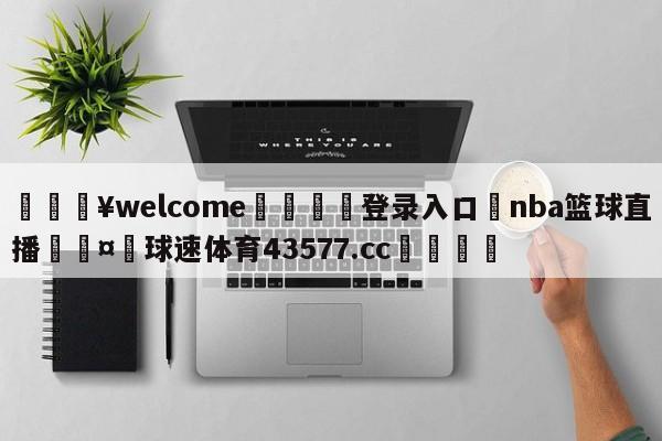 💥welcome🍖登录入口⛎nba篮球直播🤮球速体育43577.cc🍦