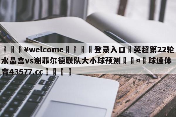 💥welcome🍖登录入口⛎英超第22轮水晶宫vs谢菲尔德联队大小球预测🤮球速体育43577.cc🍦