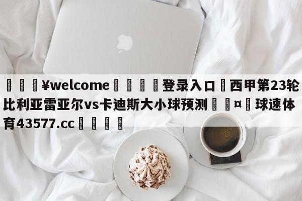 💥welcome🍖登录入口⛎西甲第23轮比利亚雷亚尔vs卡迪斯大小球预测🤮球速体育43577.cc🍦