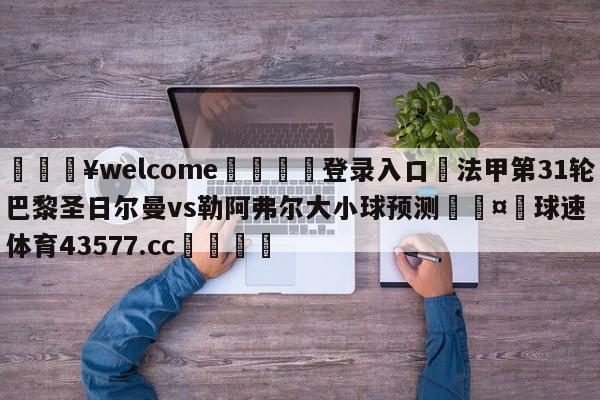 💥welcome🍖登录入口⛎法甲第31轮巴黎圣日尔曼vs勒阿弗尔大小球预测🤮球速体育43577.cc🍦