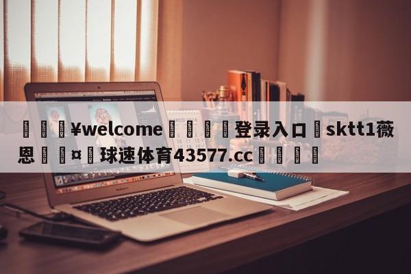 💥welcome🍖登录入口⛎sktt1薇恩🤮球速体育43577.cc🍦