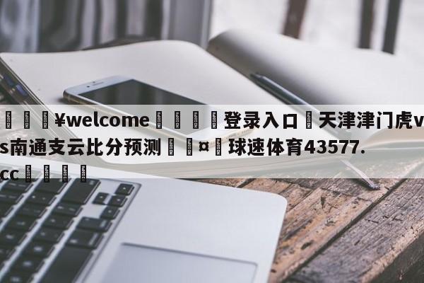 💥welcome🍖登录入口⛎天津津门虎vs南通支云比分预测🤮球速体育43577.cc🍦