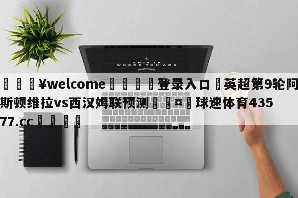 💥welcome🍖登录入口⛎英超第9轮阿斯顿维拉vs西汉姆联预测🤮球速体育43577.cc🍦