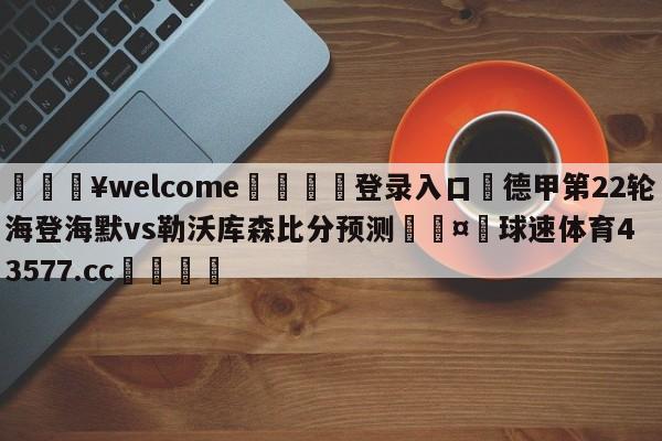 💥welcome🍖登录入口⛎德甲第22轮海登海默vs勒沃库森比分预测🤮球速体育43577.cc🍦