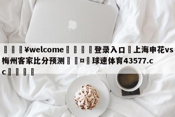 💥welcome🍖登录入口⛎上海申花vs梅州客家比分预测🤮球速体育43577.cc🍦