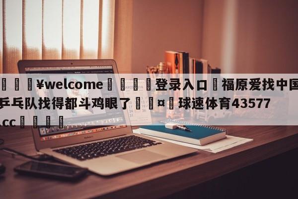 💥welcome🍖登录入口⛎福原爱找中国乒乓队找得都斗鸡眼了🤮球速体育43577.cc🍦